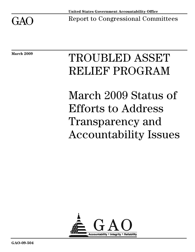 handle is hein.gao/gaobacdpx0001 and id is 1 raw text is: United States Government Accountability Office
Report to Congressional Committees


GAO


March 2009


TROUBLED ASSET
RELIEF PROGRAM

March 2009 Status of
Efforts to Address
Transparency and
Accountability Issues






  A
     Accountability * Integrity * Reliability


GAO-09-504


