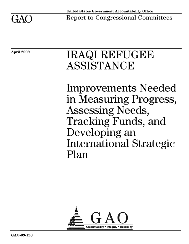handle is hein.gao/gaobacdqj0001 and id is 1 raw text is: GAO


United States Government Accountability Office
Report to Congressional Committees


April 2009


IRAQI REFUGEE
ASSISTANCE


              Improvements Needed
              in Measuring Progress,
              Assessing Needs,
              Tracking Funds, and
              Developing an
              International Strategic
              Plan




                A
                & GAO
                  Accountability * Integrity * Reliability
GAO-09-120


