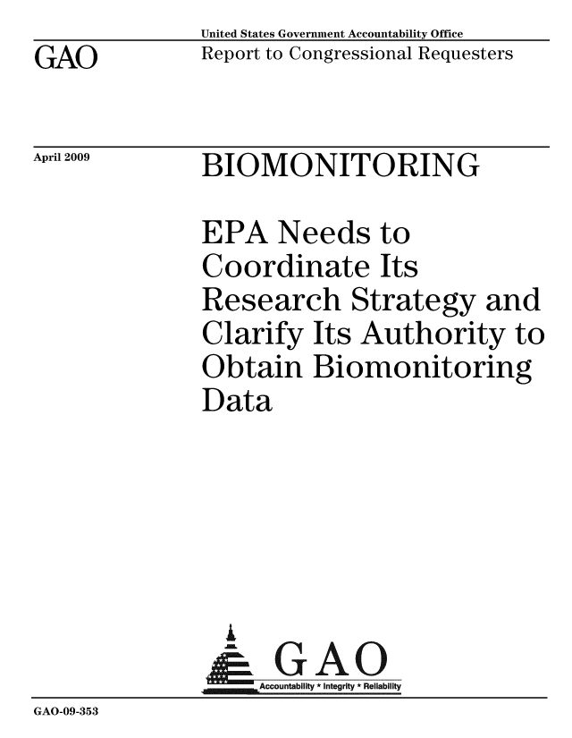 handle is hein.gao/gaobacdqv0001 and id is 1 raw text is: GAO


United States Government Accountability Office
Report to Congressional Requesters


April 2009


BIOMONITORING


               EPA Needs to
               Coordinate Its
               Research Strategy and
               Clarify Its Authority to
               Obtain Biomonitoring
               Data





                 A
                 & GAO
                    Accountability * Integrity * Reliability
GAO-09-353


