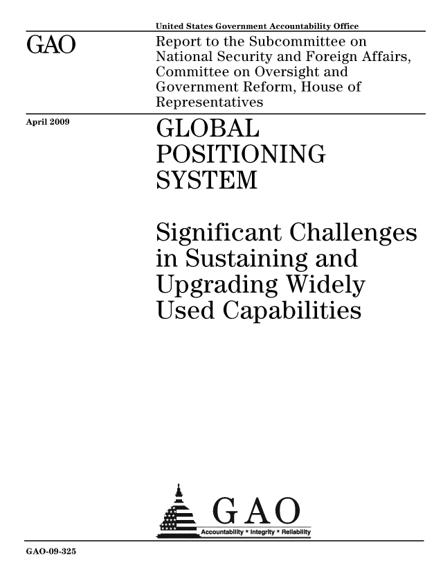 handle is hein.gao/gaobacdqw0001 and id is 1 raw text is:                United States Government Accountability Office
GAO            Report to the Subcommittee on
               National Security and Foreign Affairs,
               Committee on Oversight and
               Government Reform, House of
               Representatives


April 2009


GLOBAL
POSITIONING
SYSTEM


               Significant Challenges
               in Sustaining and
               Upgrading Widely
               Used Capabilities






                  A
                  & GAO
                     ccountability * Integrity * Reliability
GAO-09-325


