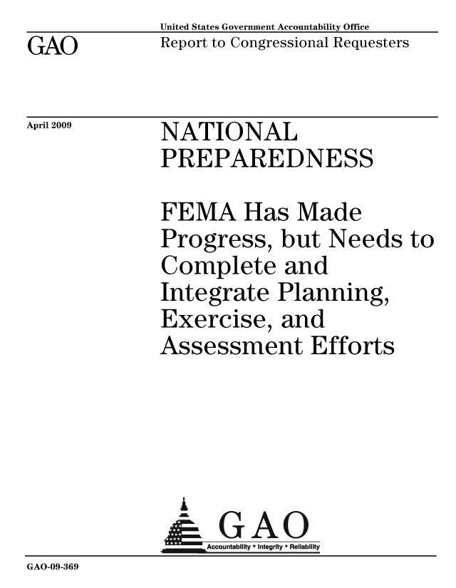 handle is hein.gao/gaobacdra0001 and id is 1 raw text is: GAO


United States Government Accountability Office
Report to Congressional Requesters


April 2009


NATIONAL
PREPAREDNESS


              FEMA Has Made
              Progress, but Needs to
              Complete and
              Integrate Planning,
              Exercise, and
              Assessment Efforts




                %
                & GAO
                  Accountability * Integrity * Reliability
GAO-09-369


