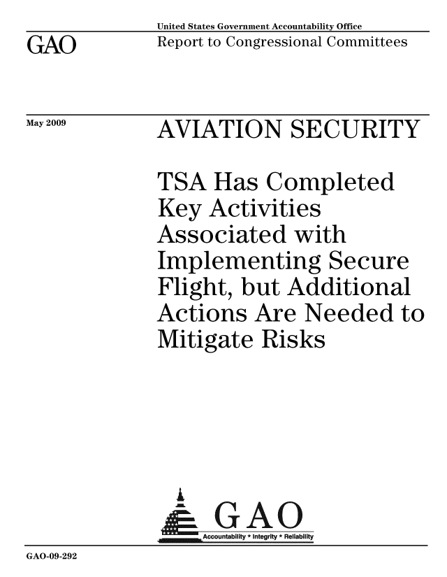 handle is hein.gao/gaobacdrj0001 and id is 1 raw text is: GAO


May 2009


United States Government Accountability Office
Report to Congressional Committees


AVIATION SECURITY


             TSA Has Completed
             Key Activities
             Associated with
             Implementing Secure
             Flight, but Additional
             Actions Are Needed to
             Mitigate Risks




               i
               & GAO
                  Accountab y * Integrity * Reliability
GAO-09-292


