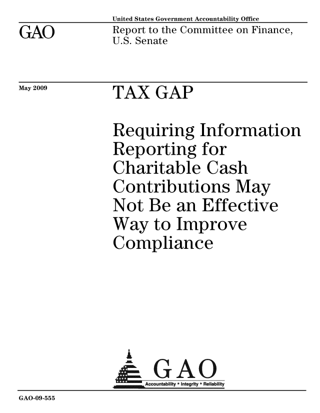 handle is hein.gao/gaobacdrk0001 and id is 1 raw text is: GAO


May 2009


United States Government Accountability Office
Report to the Committee on Finance,
U.S. Senate


TAX GAP


              Requiring Information
              Reporting for
              Charitable Cash
              Contributions May
              Not Be an Effective
              Way to Improve
              Compliance




                I
                &GAO
                   Accountability * Integrity * Reliability
GAO-09-555


