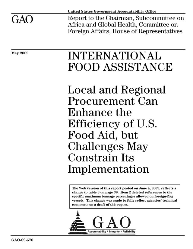 handle is hein.gao/gaobacdsf0001 and id is 1 raw text is: 
GAO


United States Government Accountability Office
Report to the Chairman, Subcommittee on
Africa and Global Health, Committee on
Foreign Affairs, House of Representatives


May 2009


INTERNATIONAL
FOOD ASSISTANCE


Local and Regional
Procurement Can
Enhance the
Efficiency of U.S.
Food Aid, but
Challenges May
Constrain Its
Implementation

The Web version of this report posted on June 4, 2009, reflects a
change to table 3 on page 39. Item 2 deleted references to the
specific maximum tonnage percentages allowed on foreign-flag
vessels. This change was made to fully reflect agencies' technical
comments on a draft of this report.


i


GAO


                  Accountability * Integri iability
GAO-09-570


