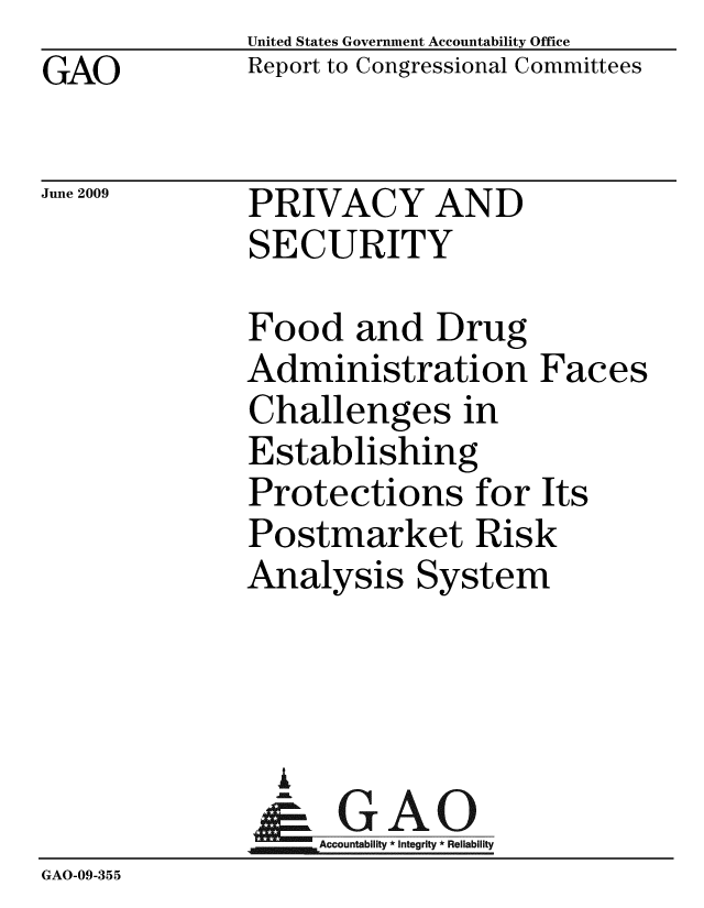 handle is hein.gao/gaobacdsi0001 and id is 1 raw text is: GAO


United States Government Accountability Office
Report to Congressional Committees


June 2009


PRIVACY AND
SECURITY


              Food and Drug
              Administration Faces
              Challenges in
              Establishing
              Protections for Its
              Postmarket Risk
              Analysis System



                i
                &GAO
                  Accountability * Integrity * Reliability
GAO-09-355


