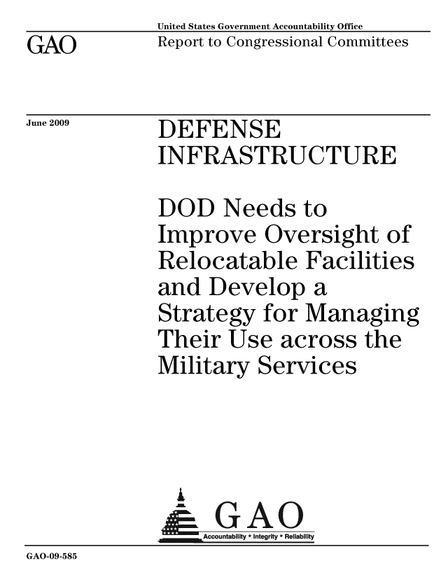handle is hein.gao/gaobacdsy0001 and id is 1 raw text is: GAO


United States Government Accountability Office
Report to Congressional Committees


June 2009


DEFENSE
INFRASTRUCTURE


              DOD Needs to
              Improve Oversight of
              Relocatable Facilities
              and Develop a
              Strategy for Managing
              Their Use across the
              Military Services




              G
              & GAO
                  Accountability * Integrity * Reliability
GAO-09-585


