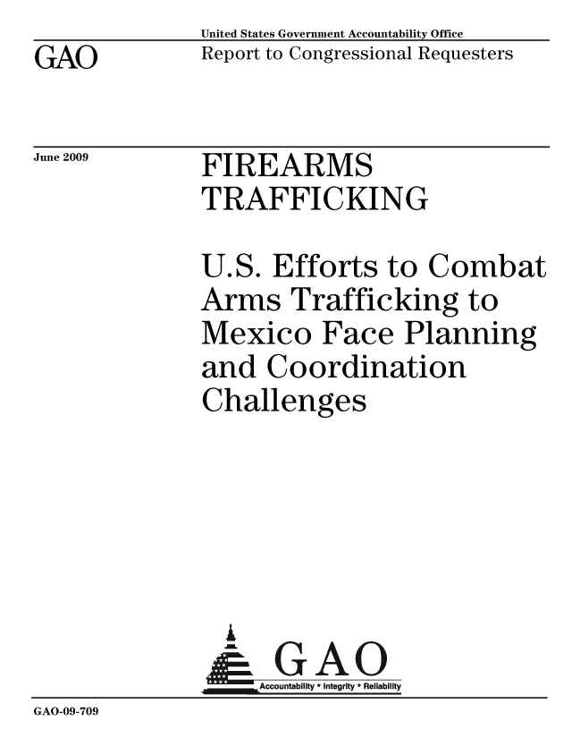 handle is hein.gao/gaobacdti0001 and id is 1 raw text is: GAO


United States Government Accountability Office
Report to Congressional Requesters


June 2009


FIREARMS
TRAFFICKING


              U.S. Efforts to Combat
              Arms Trafficking to
              Mexico Face Planning
              and Coordination
              Challenges





                A
                & GAO
                   Accountability * Integrity * Reliability
GAO-09-709


