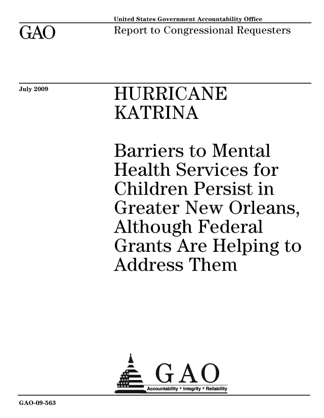 handle is hein.gao/gaobacdub0001 and id is 1 raw text is: GAO


United States Government Accountability Office
Report to Congressional Requesters


July 2009


HURRICANE
KATRINA


              Barriers to Mental
              Health Services for
              Children Persist in
              Greater New Orleans,
              Although Federal
              Grants Are Helping to
              Address Them



                A
                & GAO
                   Accountability * Integrity * Reliability
GAO-09-563


