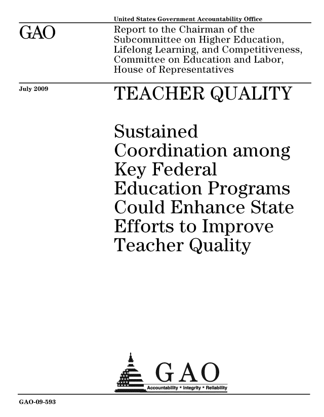 handle is hein.gao/gaobacdug0001 and id is 1 raw text is: 
GAO


United States Government Accountability Office
Report to the Chairman of the
Subcommittee on Higher Education,
Lifelong Learning, and Competitiveness,
Committee on Education and Labor,
House of Representatives


July 2009


TEACHER QUALITY


               Sustained
               Coordination among
               Key Federal
               Education Programs
               Could Enhance State
               Efforts to Improve
               Teacher Quality





                 i
                 & GAO
                    Accountability * Integrity * Reliability
GAO-09-593



