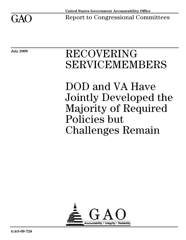 handle is hein.gao/gaobacduj0001 and id is 1 raw text is: GAO


United States Government Accountability Office
Report to Congressional Committees


July 2009


RECOVERING
SERVICEMEMBERS


DOD and VA Have
Jointly Developed the
Majority of Required
Policies but
Challenges Remain


                I
              Accountability*Integrity * Reliability
GAO-09-728


