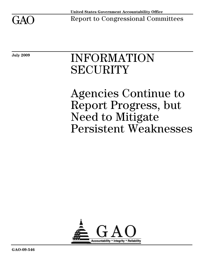 handle is hein.gao/gaobacduy0001 and id is 1 raw text is: GAO


United States Government Accountability Office
Report to Congressional Committees


July 2009


INFORMATION
SECURITY


              Agencies Continue to
              Report Progress, but
              Need to Mitigate
              Persistent Weaknesses






                i
                & GAO
                   Accountability * Integrity * Reliability
GAO-09-546



