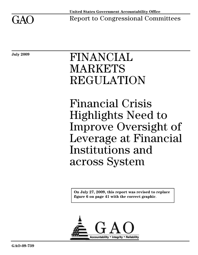 handle is hein.gao/gaobacdvd0001 and id is 1 raw text is: 
GAO


United States Government Accountability Office
Report to Congressional Committees


July 2009


FINANCIAL
MARKETS
REGULATION


Financial Crisis
Highlights Need to
Improve Oversight of
Leverage at Financial
Institutions and
across System


On July 27, 2009, this report was revised to replace
figure 6 on page 41 with the correct graphic.


                  I
                  Ar     I
                     Accountability * Integrity * Reliability
GAO-09-739


