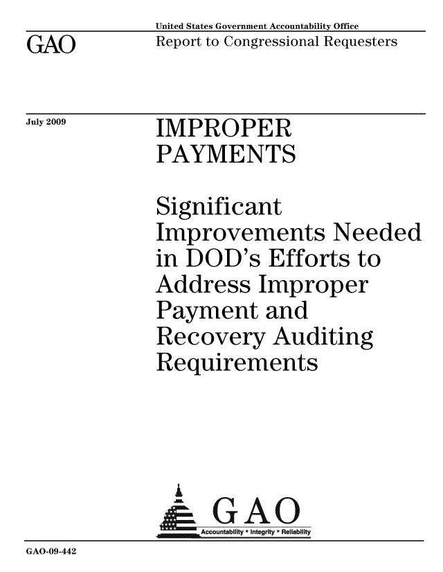handle is hein.gao/gaobacdvs0001 and id is 1 raw text is: GAO


United States Government Accountability Office
Report to Congressional Requesters


July 2009


IMPROPER
PAYMENTS


              Significant
              Improvements Needed
              in DOD's Efforts to
              Address Improper
              Payment and
              Recovery Auditing
              Requirements



              i
              &-GAO
                  Accountability * Integrity * Reliability
GAO-09-442


