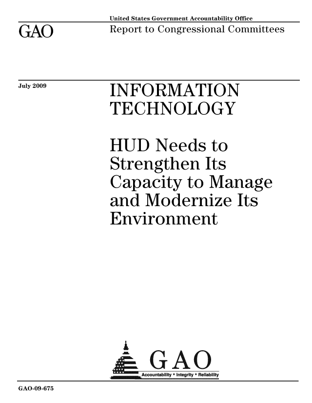 handle is hein.gao/gaobacdvx0001 and id is 1 raw text is: GAO


United States Government Accountability Office
Report to Congressional Committees


July 2009


INFORMATION
TECHNOLOGY


              HUD Needs to
              Strengthen Its
              Capacity to Manage
              and Modernize Its
              Environment





                i
                &GAO
                   Accountability * Integrity * Reliability
GAO-09-675


