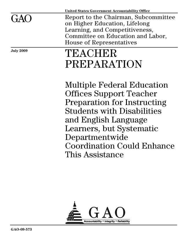 handle is hein.gao/gaobacdws0001 and id is 1 raw text is: 
GAO


United States Government Accountability Office
Report to the Chairman, Subcommittee
on Higher Education, Lifelong
Learning, and Competitiveness,
Committee on Education and Labor,
House of Representatives


July 2009


TEACHER
PREPARATION


               Multiple Federal Education
               Offices Support Teacher
               Preparation for Instructing
               Students with Disabilities
               and English Language
               Learners, but Systematic
               Departmentwide
               Coordination Could Enhance
               This Assistance




                  i
                  &GAO
               Accountability * Integrity * Reliability
GAO-09-573


