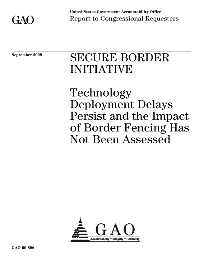 handle is hein.gao/gaobacdxr0001 and id is 1 raw text is: 
GAO


United States Government Accountability Office
Report to Congressional Requesters


September 2009


SECURE BORDER
INITIATIVE


Technology
Deployment Delays
Persist and the Impact
of Border Fencing Has
Not Been Assessed


                I
                  A
              Accountability*Integrity * Reliability
GAO-09-896


