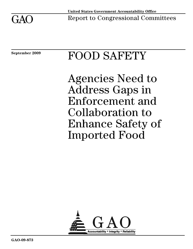 handle is hein.gao/gaobacdxz0001 and id is 1 raw text is: GAO


United States Government Accountability Office
Report to Congressional Committees


September 2009


FOOD SAFETY


               Agencies Need to
               Address Gaps in
               Enforcement and
               Collaboration to
               Enhance Safety of
               Imported Food





                 A
                 & GAO
                    Accountability * Integrity * Reliability
GAO-09-873



