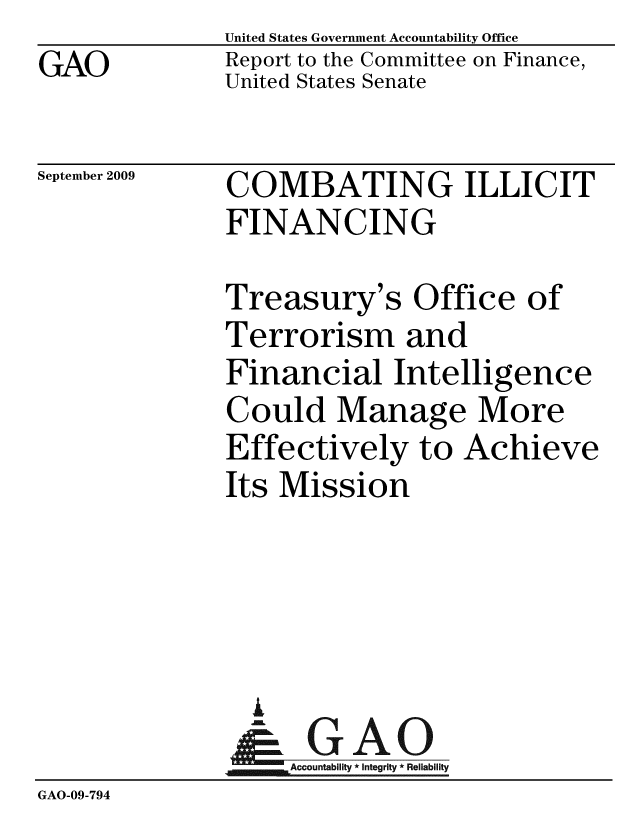handle is hein.gao/gaobacdyx0001 and id is 1 raw text is: GAO


United States Government Accountability Office
Report to the Committee on Finance,
United States Senate


September 2009


COMBATING ILLICIT
FINANCING


Treasury's Office of
Terrorism and
Financial Intelligence
Could Manage More
Effectively to Achieve
Its Mission


                 A
                    Accountability * Integrity * Reliability
GAO-09-794


