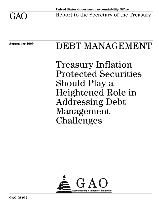 handle is hein.gao/gaobacdzf0001 and id is 1 raw text is: GAO


United States Government Accountability Office
Report to the Secretary of the Treasury


September 2009


DEBT MANAGEMENT


              Treasury Inflation
              Protected Securities
              Should Play a
              Heightened Role in
              Addressing Debt
              Management
              Challenges




                A
                & GAO
                   Accountability * Integrity * Reliability
GAO-09-932


