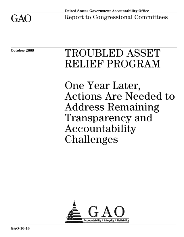 handle is hein.gao/gaobacdzx0001 and id is 1 raw text is: GAO


United States Government Accountability Office
Report to Congressional Committees


October 2009


TROUBLED ASSET
RELIEF PROGRAM


              One Year Later,
              Actions Are Needed to
              Address Remaining
              Transparency and
              Accountability
              Challenges




                A
                & GAO
                  Accountability * Integrity * Reliability
GAO-10-16


