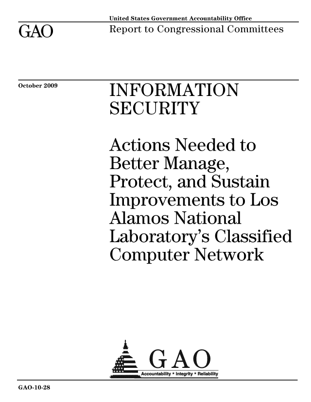 handle is hein.gao/gaobaceac0001 and id is 1 raw text is: GAO


United States Government Accountability Office
Report to Congressional Committees


October 2009


INFORMATION
SECURITY


             Actions Needed to
             Better Manage,
             Protect, and Sustain
             Improvements to Los
             Alamos National
             Laboratory's Classified
             Computer Network



               i
               & GAO
                  Accountability * Integrity * Reliability
GAO-10-28


