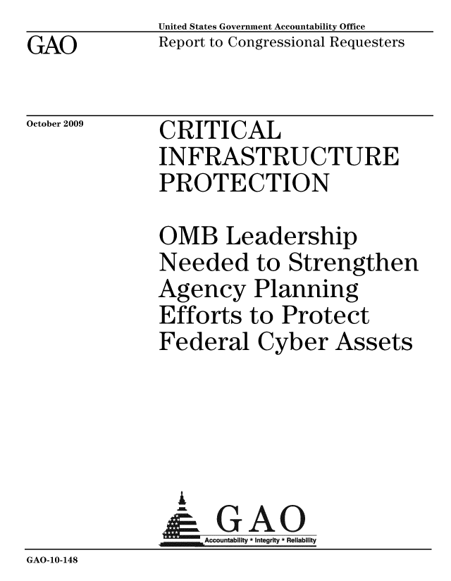 handle is hein.gao/gaobaceaj0001 and id is 1 raw text is: GAO


United States Government Accountability Office
Report to Congressional Requesters


October 2009


CRITICAL
INFRASTRUCTURE
PROTECTION


OMB Leadership
Needed to Strengthen
Agency Planning
Efforts to Protect
Federal Cyber Assets


                A
                   Accountability * Integrity * Reliability
GAO-10-148


