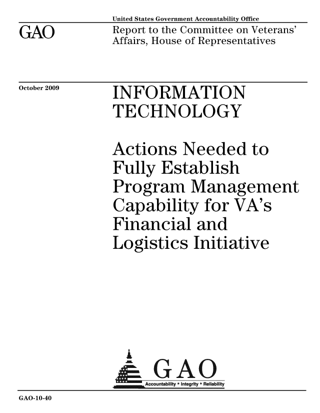 handle is hein.gao/gaobaceaq0001 and id is 1 raw text is: 
GAO


United States Government Accountability Office
Report to the Committee on Veterans'
Affairs, House of Representatives


October 2009


INFORMATION
TECHNOLOGY


Actions Needed to
Fully Establish
Program Management
Capability for VA's
Financial and
Logistics Initiative


                 i
                    Accountability * Integrity * Reliability
GAO-10-40


