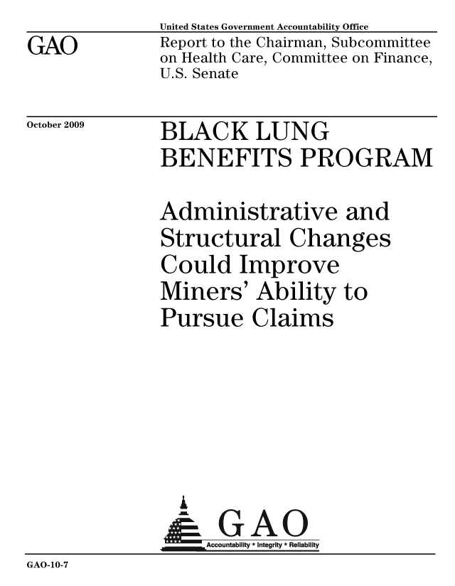 handle is hein.gao/gaobacebj0001 and id is 1 raw text is: GAO


United States Government Accountability Office
Report to the Chairman, Subcommittee
on Health Care, Committee on Finance,
U.S. Senate


October 2009


BLACK LUNG
BENEFITS PROGRAM


              Administrative and
              Structural Changes
              Could Improve
              Miners' Ability to
              Pursue Claims





                %
                & GAO
                   Accountability * Integrity * Reliability
GAO-10-7


