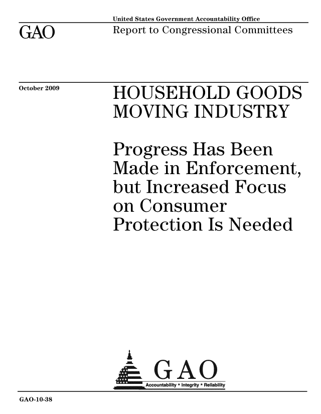 handle is hein.gao/gaobacebl0001 and id is 1 raw text is: 
GAO


United States Government Accountability Office
Report to Congressional Committees


October 2009


HOUSEHOLD GOODS
MOVING INDUSTRY


Progress Has Been
Made in Enforcement,
but Increased Focus
on Consumer
Protection Is Needed


                A
                  Accountability * Integrity * Reliability
GAO-10-38


