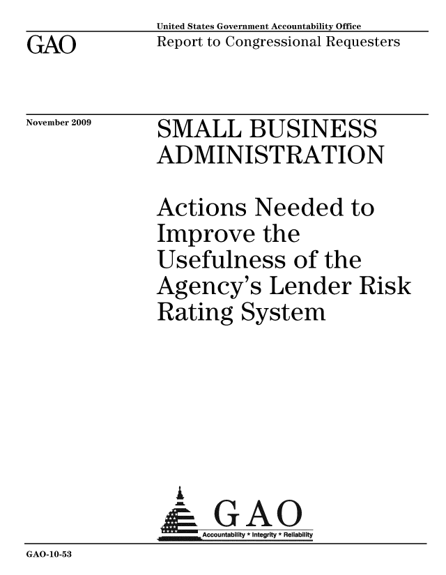 handle is hein.gao/gaobacebs0001 and id is 1 raw text is: 
GAO


United States Government Accountability Office
Report to Congressional Requesters


November 2009


SMALL BUSINESS
ADMINISTRATION


Actions Needed to
Improve the
Usefulness of the
Agency's Lender Risk
Rating System


                A
              Accountab * Integrity * Reliability
GAO-10-53


