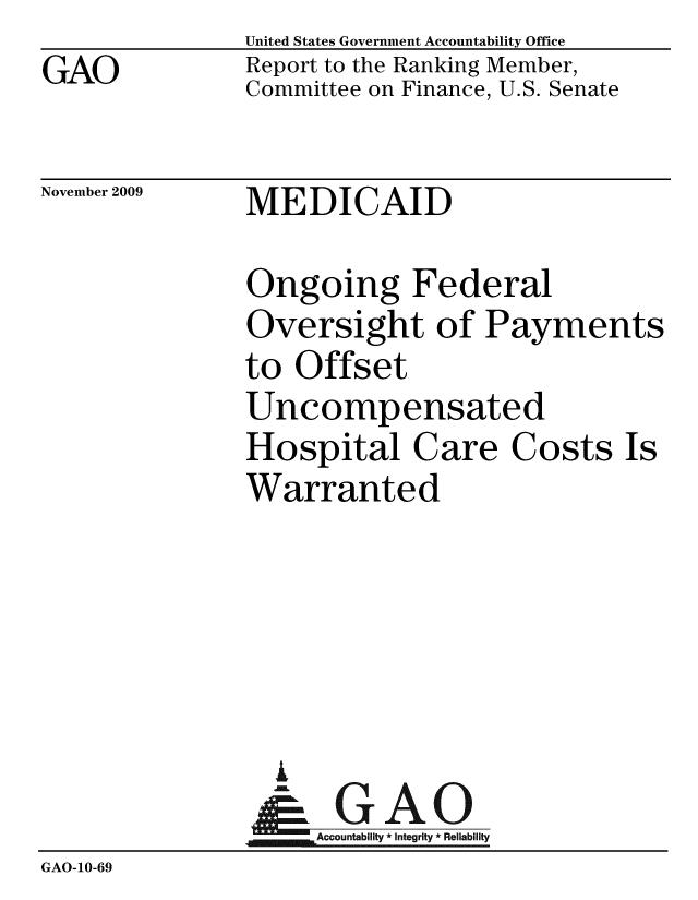 handle is hein.gao/gaobacecq0001 and id is 1 raw text is: GAO


United States Government Accountability Office
Report to the Ranking Member,
Committee on Finance, U.S. Senate


November 2009


MEDICAID


               Ongoing Federal
               Oversight of Payments
               to Offset
               Uncompensated
               Hospital Care Costs Is
               Warranted





                 i
                 & GAO
                    Accountability * Integrity * Reliability
GAO-10-69


