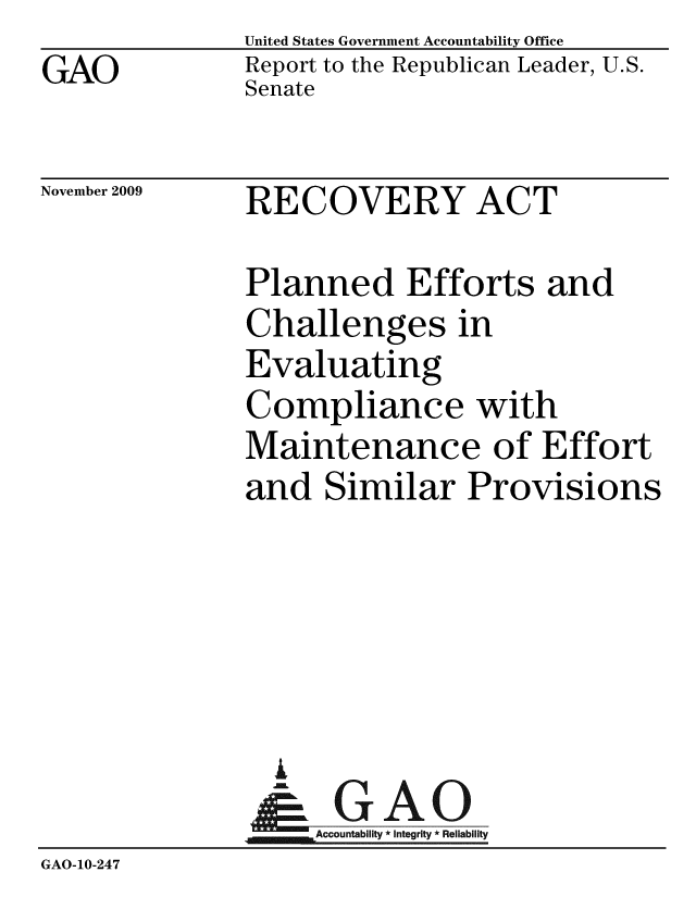 handle is hein.gao/gaobaceda0001 and id is 1 raw text is: GAO


United States Government Accountability Office
Report to the Republican Leader, U.S.
Senate


November 2009


RECOVERY ACT


               Planned Efforts and
               Challenges in
               Evaluating
               Compliance with
               Maintenance of Effort
               and Similar Provisions





                 I
                 &GAO
                   Accountability * Integrity * Reliability
GAO-10-247


