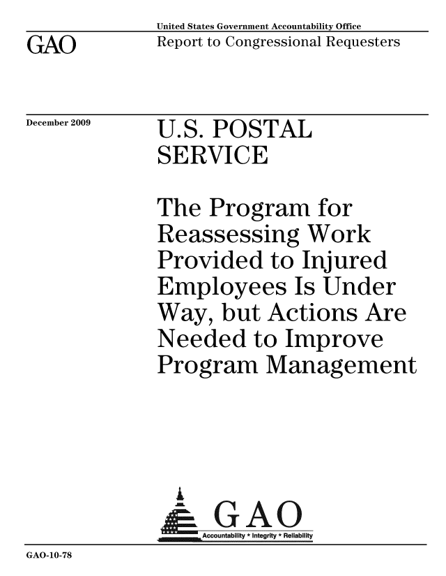 handle is hein.gao/gaobacedl0001 and id is 1 raw text is: GAO


United States Government Accountability Office
Report to Congressional Requesters


December 2009


U.S. POSTAL
SERVICE


              The Program for
              Reassessing Work
              Provided to Injured
              Employees Is Under
              Way, but Actions Are
              Needed to Improve
              Program Management



              i
              & GAO
                  Accountability * Integrity * Reliability
GAO-10-78



