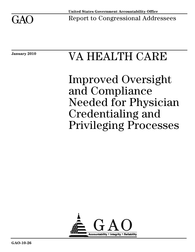 handle is hein.gao/gaobaceee0001 and id is 1 raw text is: GAO


United States Government Accountability Office
Report to Congressional Addressees


January 2010


VA HEALTH CARE


               Improved Oversight
               and Compliance
               Needed for Physician
               Credentialing and
               Privileging Processes






                 A
                 & GAO
                    Accountability * Integrity * Reliability
GAO-10-26


