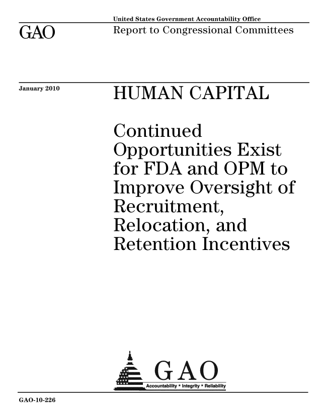 handle is hein.gao/gaobaceek0001 and id is 1 raw text is: GAO


United States Government Accountability Office
Report to Congressional Committees


January 2010


HUMAN CAPITAL


              Continued
              Opportunities Exist
              for FDA and OPM to
              Improve Oversight of
              Recruitment,
              Relocation, and
              Retention Incentives




                i
                & GAO
                   Accountability * Integrity * Reliability
GAO-10-226


