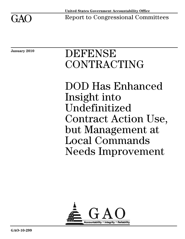 handle is hein.gao/gaobacees0001 and id is 1 raw text is: GAO


United States Government Accountability Office
Report to Congressional Committees


January 2010


DEFENSE
CONTRACTING


DOD Has Enhanced
Insight into
Undefinitized
Contract Action Use,
but Management at
Local Commands
Needs Improvement


               A
                  Accountability * Integrity * Reliability
GAO-10-299


