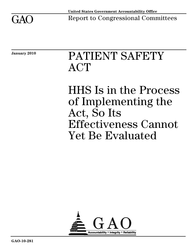 handle is hein.gao/gaobaceet0001 and id is 1 raw text is: GAO


United States Government Accountability Office
Report to Congressional Committees


January 2010


PATIENT SAFETY
ACT


               HHS Is in the Process
               of Implementing the
               Act, So Its
               Effectiveness Cannot
               Yet Be Evaluated





                 A
                 & GAO
                    Accountability * Integrity * Reliability
GAO-10-281


