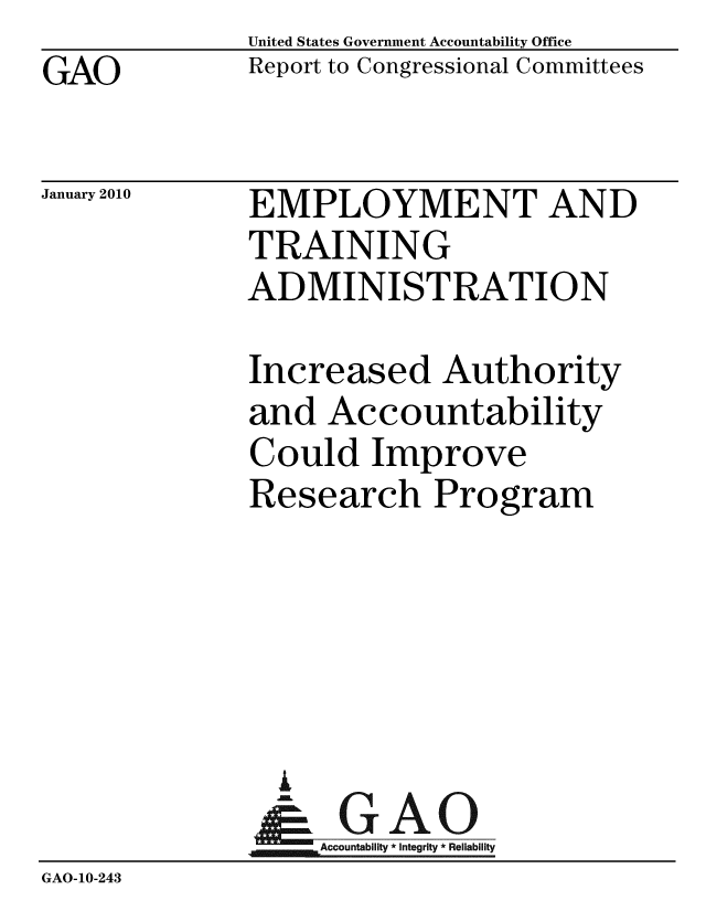 handle is hein.gao/gaobaceew0001 and id is 1 raw text is: GAO


United States Government Accountability Office
Report to Congressional Committees


January 2010


EMPLOYMENT AND
TRAINING
ADMINISTRATION


              Increased Authority
              and Accountability
              Could Improve
              Research Program





                G
                & GAO
                   Accountability * Integrity * Reliability
GAO-10-243


