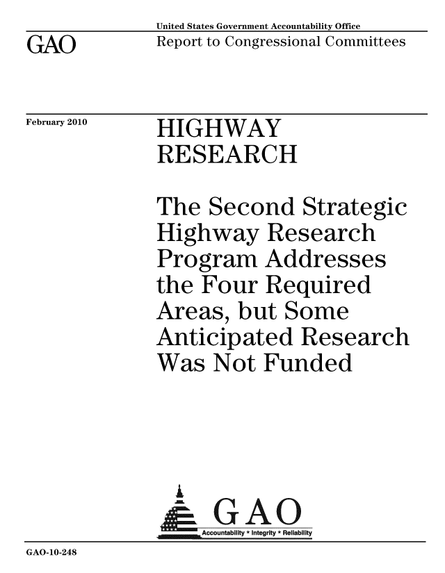 handle is hein.gao/gaobacefg0001 and id is 1 raw text is: GAO


United States Government Accountability Office
Report to Congressional Committees


February 2010


HIGHWAY
RESEARCH


             The Second Strategic
             Highway Research
             Program Addresses
             the Four Required
             Areas, but Some
             Anticipated Research
             Was Not Funded



               i
               & GAO
                  Accountability * Integrity * Reliability
GAO-10-248


