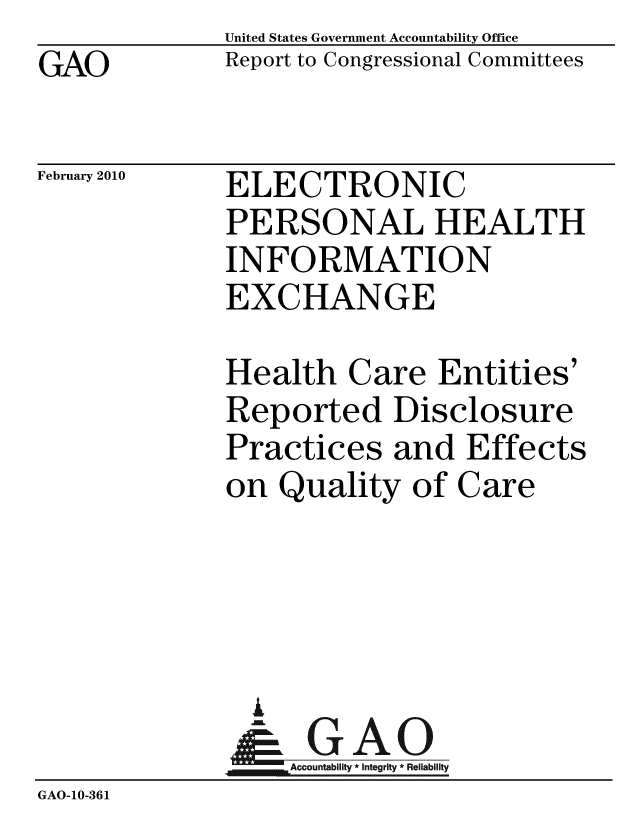 handle is hein.gao/gaobacefk0001 and id is 1 raw text is: GAO


United States Government Accountability Office
Report to Congressional Committees


February 2010


ELECTRONIC
PERSONAL HEALTH
INFORMATION
EXCHANGE


              Health Care Entities'
              Reported Disclosure
              Practices and Effects
              on Quality of Care




              A
              & GAO
                  Accountability * Integrity * Reliability
GAO-10-361


