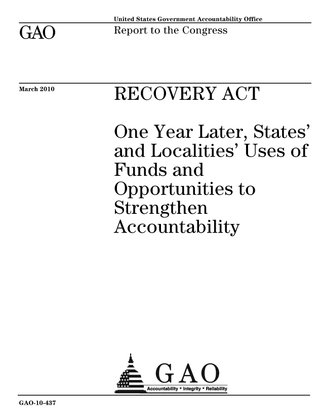 handle is hein.gao/gaobacegc0001 and id is 1 raw text is: GAO


United States Government Accountability Office
Report to the Congress


March 2010


RECOVERY ACT


               One Year Later, States'
               and Localities' Uses of
               Funds and
               Opportunities to
               Strengthen
               Accountability





                 A
                 - GAO
                   Accountability * Integrity * Reliability
GAO-10-437


