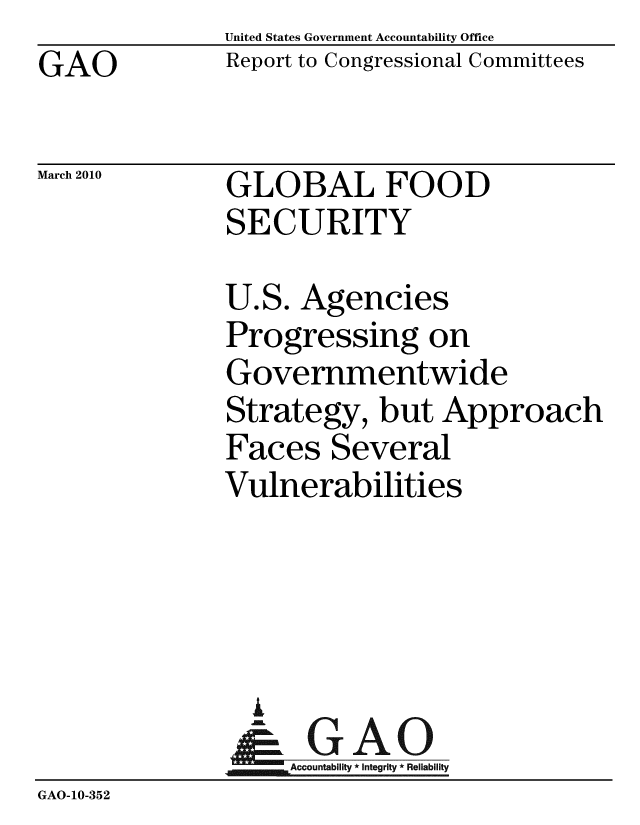 handle is hein.gao/gaobacegl0001 and id is 1 raw text is: GAO


March 2010


United States Government Accountability Office
Report to Congressional Committees


GLOBAL FOOD
SECURITY


               U.S. Agencies
               Progressing on
               Governmentwide
               Strategy, but Approach
               Faces Several
               Vulnerabilities




                 A
                 & GAO
                    Accountability * Integrity * Reliability
GAO-10-352


