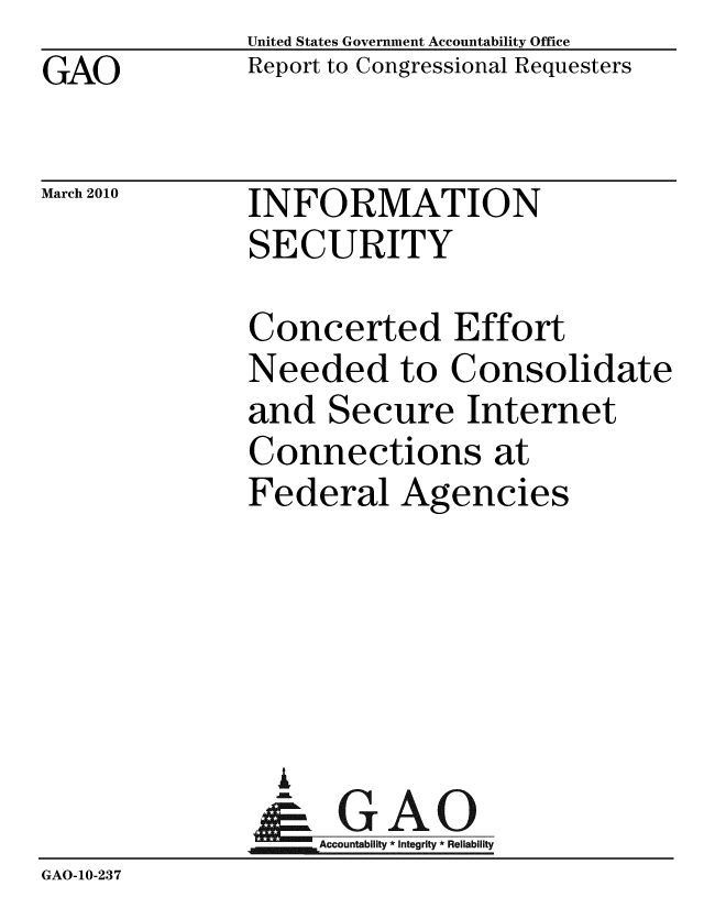 handle is hein.gao/gaobacego0001 and id is 1 raw text is: GAO


United States Government Accountability Office
Report to Congressional Requesters


March 2010


INFORMATION
SECURITY


              Concerted Effort
              Needed to Consolidate
              and Secure Internet
              Connections at
              Federal Agencies






                 AA
               & GAO
               NAccountability * Integrity * Reliability
GAO-10-237


