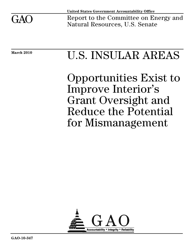 handle is hein.gao/gaobacegr0001 and id is 1 raw text is: 
GAO


United States Government Accountability Office
Report to the Committee on Energy and
Natural Resources, U.S. Senate


March 2010


U.S. INSULAR AREAS


Opportunities Exist to
Improve Interior's
Grant Oversight and
Reduce the Potential
for Mismanagement


                 i
               Accountability*Integrity * Reliability
GAO-10-347


