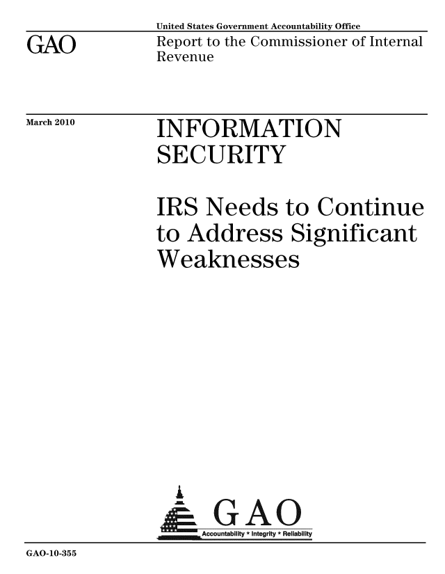 handle is hein.gao/gaobacegt0001 and id is 1 raw text is: 
GAO


United States Government Accountability Office
Report to the Commissioner of Internal
Revenue


March 2010


INFORMATION
SECURITY


               IRS Needs to Continue
               to Address Significant
               Weaknesses








                 i
                 &GAO
                     Accountability * Integrity * Reliability
GAO-10-355


