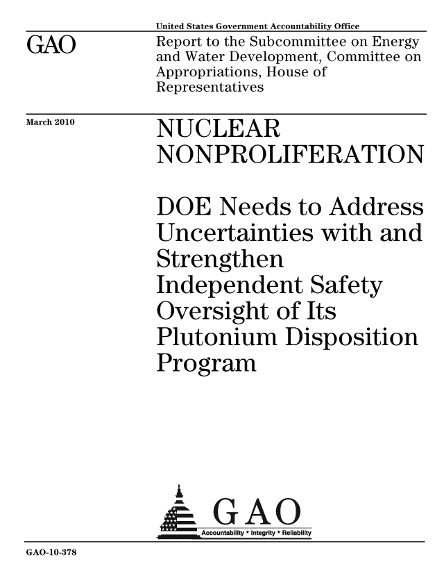 handle is hein.gao/gaobacegz0001 and id is 1 raw text is: GAO


United States Government Accountability Office
Report to the Subcommittee on Energy
and Water Development, Committee on
Appropriations, House of
Representatives


March 2010


NUCLEAR
NONPROLIFERATION


DOE Needs to Address
Uncertainties with and
Strengthen
Independent Safety
Oversight of Its
Plutonium Disposition
Program


                L
                -        Accountability * Integrity * Reliability
GAO-10-378


