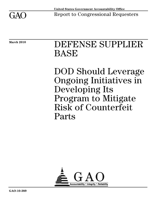 handle is hein.gao/gaobaceha0001 and id is 1 raw text is: GAO


United States Government Accountability Office
Report to Congressional Requesters


March 2010


DEFENSE SUPPLIER
BASE


              DOD Should Leverage
              Ongoing Initiatives in
              Developing Its
              Program to Mitigate
              Risk of Counterfeit
              Parts




                i
                &1GAO
                Accountability* Integrity * Reliability
GAO-1O-389


