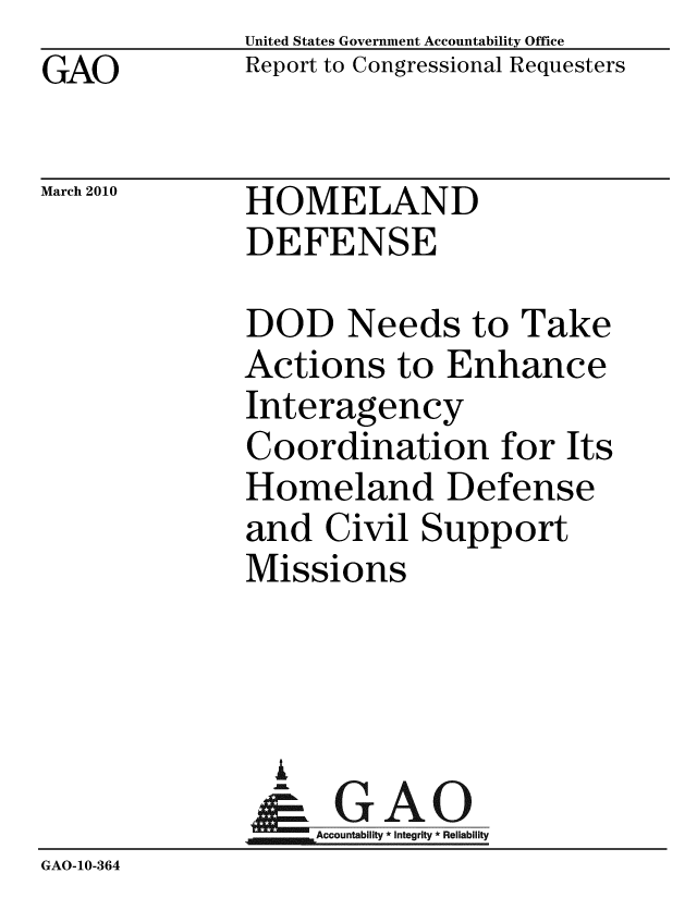 handle is hein.gao/gaobacehb0001 and id is 1 raw text is: GAO


United States Government Accountability Office
Report to Congressional Requesters


March 2010


HOMELAND
DEFENSE


              DOD Needs to Take
              Actions to Enhance
              Interagency
              Coordination for Its
              Homeland Defense
              and Civil Support
              Missions



                A
                & GAO
                  Accountability * Integrity * Reliability
GAO-10-364


