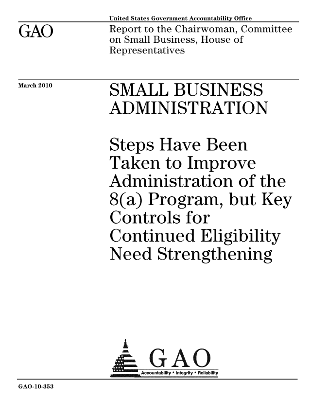 handle is hein.gao/gaobacehi0001 and id is 1 raw text is: GAO


United States Government Accountability Office
Report to the Chairwoman, Committee
on Small Business, House of
Representatives


March 2010


SMALL BUSINESS
ADMINISTRATION


Steps Have Been
Taken to Improve
Administration of the
8(a) Program, but Key
Controls for
Continued Eligibility
Need Strengthening


                A
                   Accountability * Integrity * Reliability
GAO-10-353


