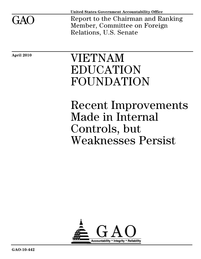 handle is hein.gao/gaobacehr0001 and id is 1 raw text is: GAO


United States Government Accountability Office
Report to the Chairman and Ranking
Member, Committee on Foreign
Relations, U.S. Senate


April 2010


VIETNAM
EDUCATION
FOUNDATION


              Recent Improvements
              Made in Internal
              Controls, but
              Weaknesses Persist





                I
                G
                & GAO
                   Accountability * Integrity * Reliability
GAO-10-442


